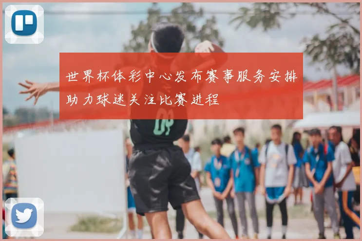世界杯体彩中心发布赛事服务安排助力球迷关注比赛进程