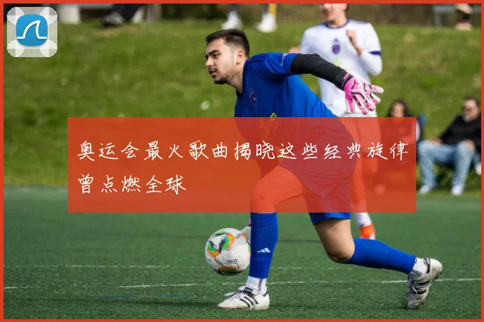 奥运会最火歌曲揭晓这些经典旋律曾点燃全球