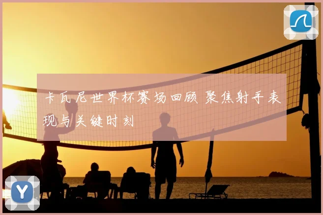 卡瓦尼世界杯赛场回顾 聚焦射手表现与关键时刻
