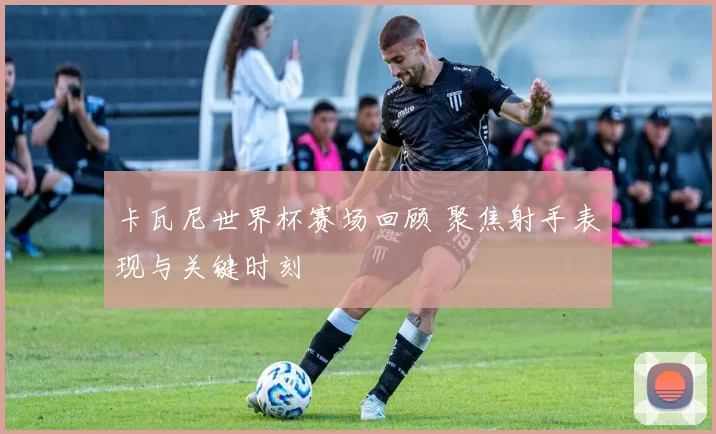 卡瓦尼世界杯赛场回顾 聚焦射手表现与关键时刻
