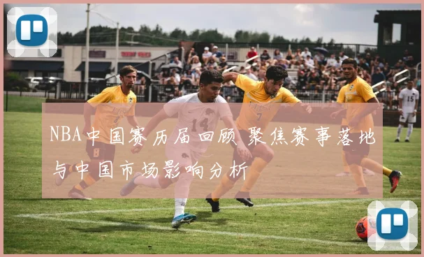 NBA中国赛历届回顾 聚焦赛事落地与中国市场影响分析